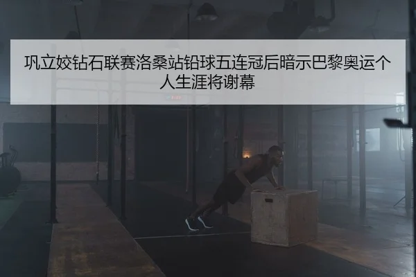 巩立姣钻石联赛洛桑站铅球五连冠后暗示巴黎奥运个人生涯将谢幕